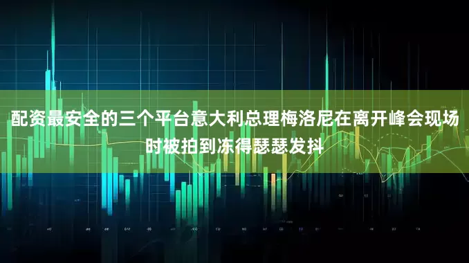 配资最安全的三个平台意大利总理梅洛尼在离开峰会现场时被拍到冻得瑟瑟发抖