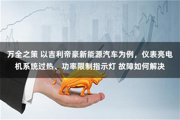 万全之策 以吉利帝豪新能源汽车为例，仪表亮电机系统过热、功率限制指示灯 故障如何解决