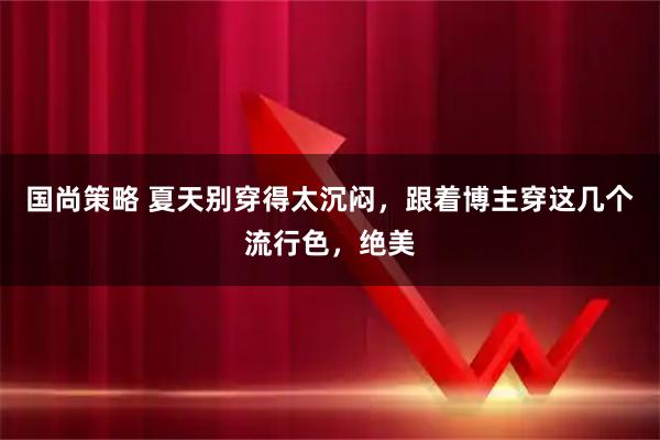 国尚策略 夏天别穿得太沉闷，跟着博主穿这几个流行色，绝美