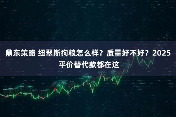 鼎东策略 纽翠斯狗粮怎么样？质量好不好？2025 平价替代款都在这