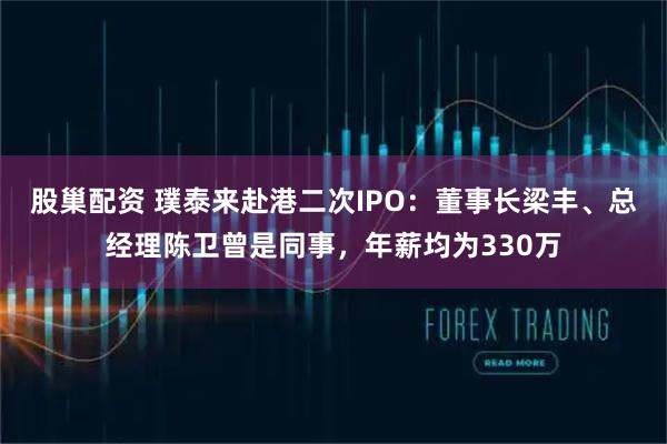 股巢配资 璞泰来赴港二次IPO：董事长梁丰、总经理陈卫曾是同事，年薪均为330万