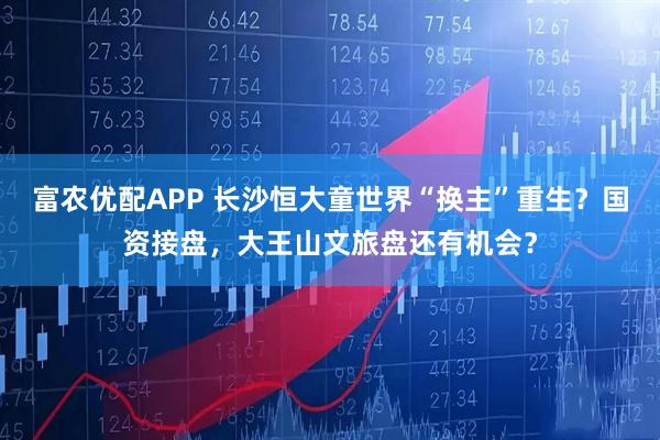 富农优配APP 长沙恒大童世界“换主”重生？国资接盘，大王山文旅盘还有机会？