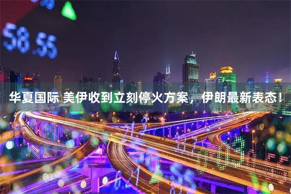 华夏国际 美伊收到立刻停火方案，伊朗最新表态！