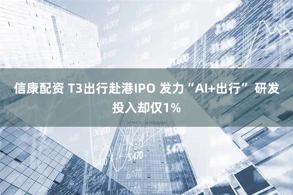 信康配资 T3出行赴港IPO 发力“AI+出行” 研发投入却仅1%