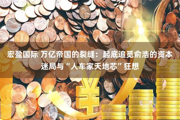 宏盈国际 万亿帝国的裂缝：起底追觅俞浩的资本迷局与“人车家天地芯”狂想
