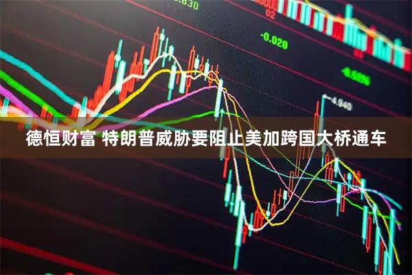 德恒财富 特朗普威胁要阻止美加跨国大桥通车
