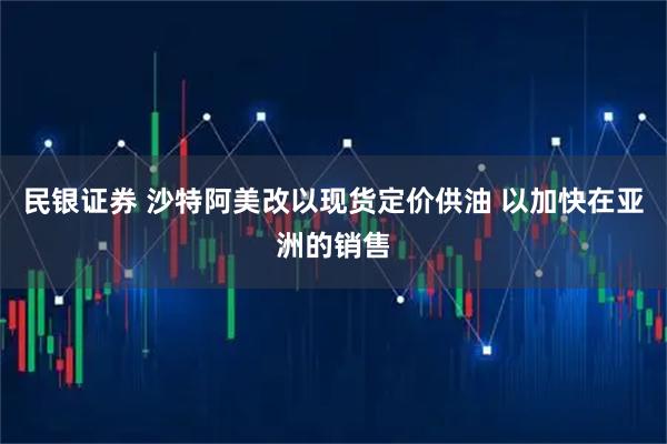 民银证券 沙特阿美改以现货定价供油 以加快在亚洲的销售
