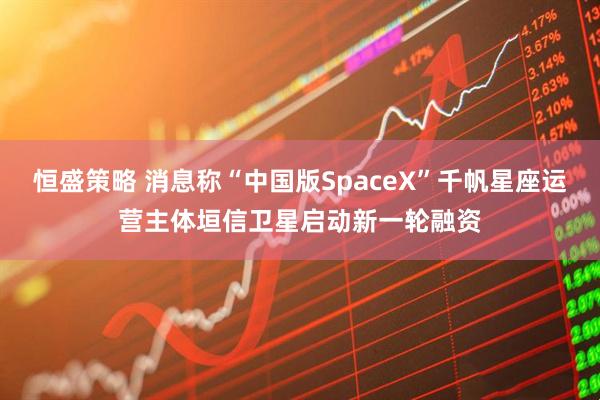 恒盛策略 消息称“中国版SpaceX”千帆星座运营主体垣信卫星启动新一轮融资