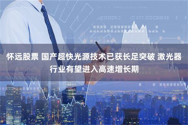怀远股票 国产超快光源技术已获长足突破 激光器行业有望进入高速增长期