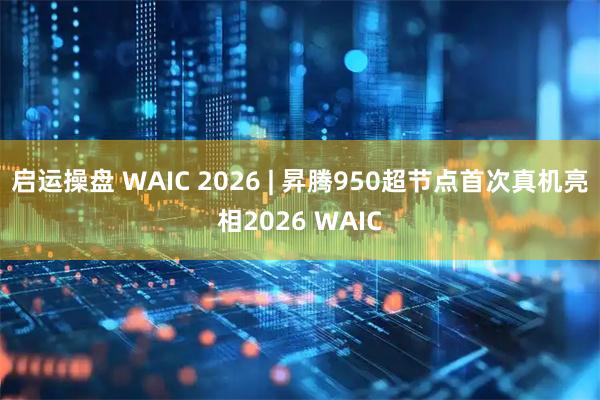 启运操盘 WAIC 2026 | 昇腾950超节点首次真机亮相2026 WAIC